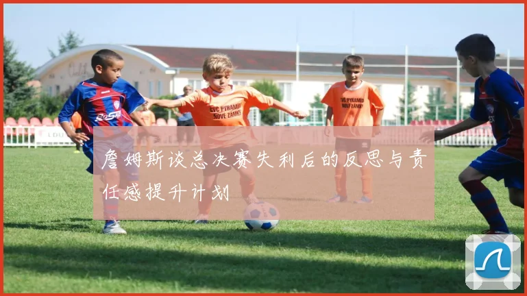 詹姆斯谈总决赛失利后的反思与责任感提升计划