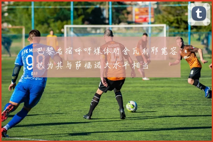 巴黎名宿呼吁媒体对舍瓦利耶宽容认为其与萨福诺夫水平相当