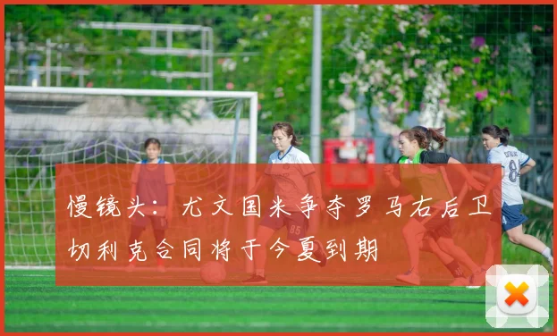 慢镜头：尤文国米争夺罗马右后卫切利克合同将于今夏到期