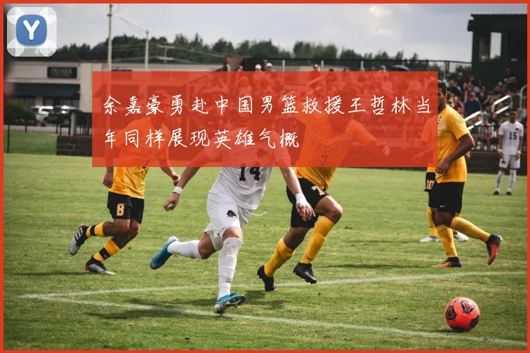 余嘉豪勇赴中国男篮救援王哲林当年同样展现英雄气概