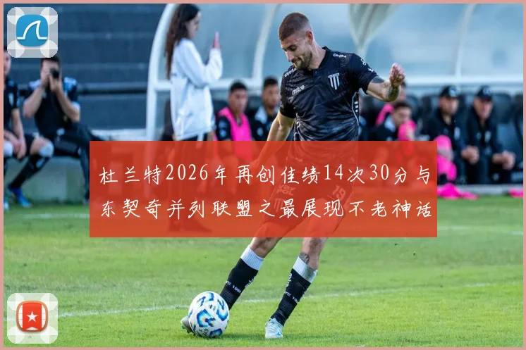 杜兰特2026年再创佳绩14次30分与东契奇并列联盟之最展现不老神话